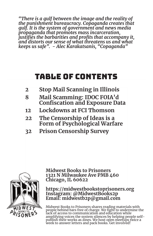“There is a gulf between the image and the redlity of the punishment bureaucracy. Copaganda creates that qulf It the system of government and news media propaganda that promotes mass incarceration, Justifies the barbarities and profits that accompany it, and distorts our sense of what threatens us and what keeps us safe”. - Alec Karakatsanis, “Copaganda” TABLE OF CONTENTS Stop Mail Scanning in Illinois 8 Mail Scamming: IDOC FOIA’d Confiscation and Exposure Data 12 Lockdowns at FCI Thomson 22 The Censorship of Ideas is a Form of Psychological Warfare 32 Prison Censorship Survey N Midwest Books to Prisoners 1%‘21 N Milwaukee Ave PMB 460 Chicago, IL 60622 hitps://midwestbookstoprisoners.org lnsmai;ram: @MidwestBooks2p Email: midwestb2p@gmail.com ‘Midwest Books to Prisoners shares reading materials with cople behind bars free of charge, We Hght to undermine the ot aceess o communcatio and eaficaton whie - amplifying voices the system silences by helping people self~ PUBIISH el works 36 2ines. We host open meeHips fwice a Rieekto answer letters and pack books. Get involved!